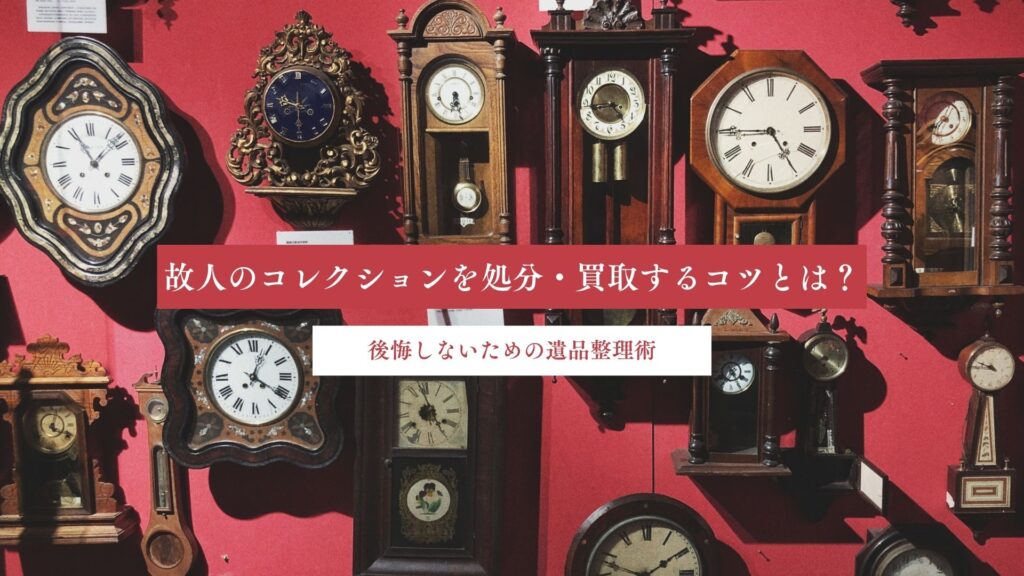 故人のコレクションを処分・買取するコツとは？後悔しないための遺品整理術