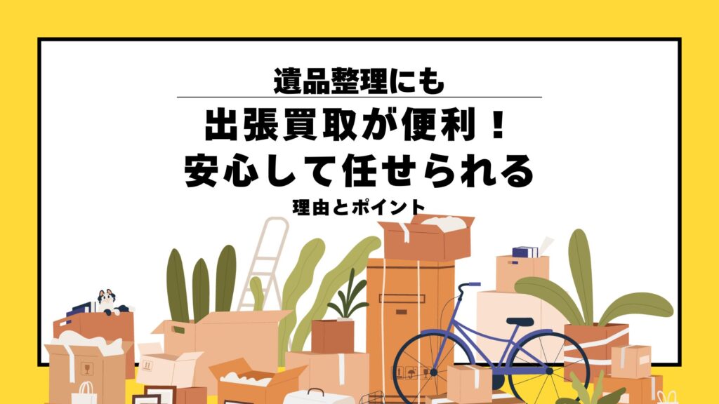 遺品整理にも出張買取が便利！安心して任せられる理由とポイント